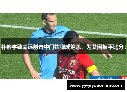朴镕宇致命远射击中门柱弹成绝杀,为艾因扳平比分! 朴镕宇致命远射击中门柱弹成绝杀,为艾因扳平比分!